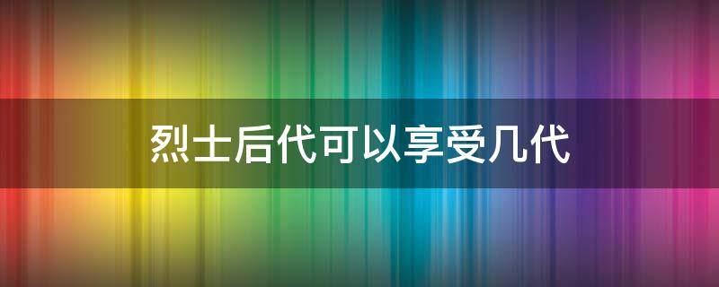 烈士后代可以享受几代（烈士后代可以享受几代中考加分）