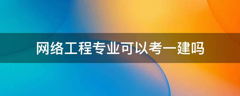 网络工程专业可以考一建吗 计算机网络专业能考一建吗