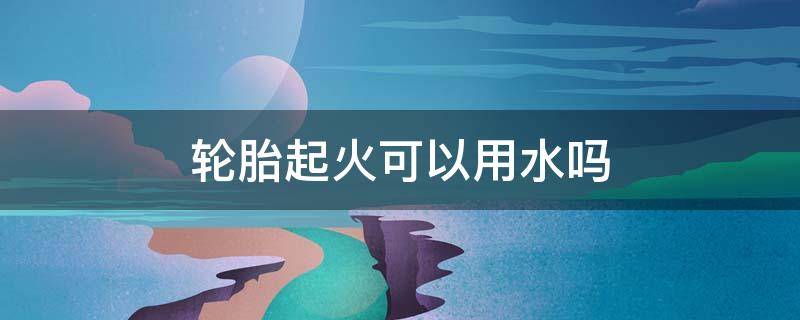轮胎起火可以用水吗 轮胎里进水汽要紧吗