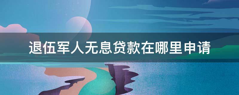 退伍军人无息贷款在哪里申请（退伍军人可以申请无息贷款吗）