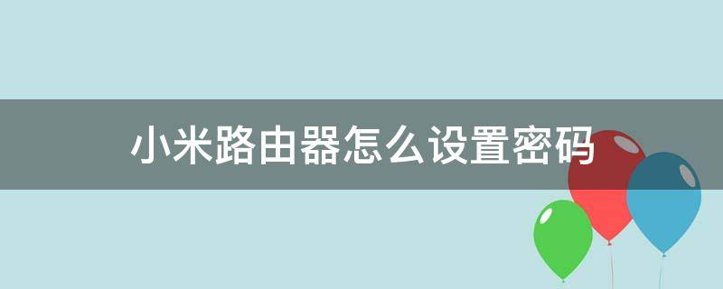 小米路由器怎么设置密码 小米路由器怎么设置密码不被别人蹭网