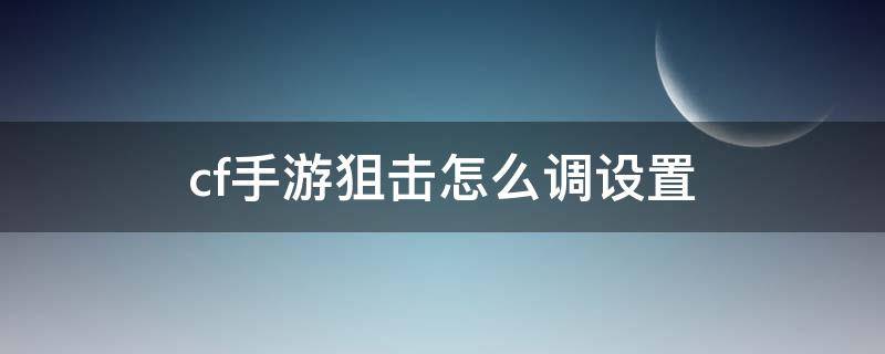 cf手游狙击怎么调设置 cf玩狙的设置方法