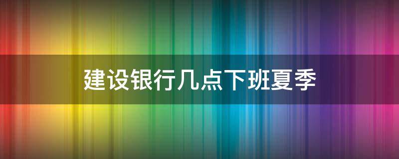 建设银行几点下班夏季（建设银行夏季几点下班时间）