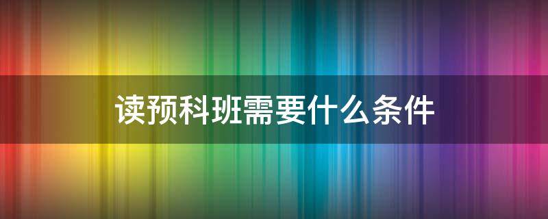 读预科班需要什么条件（读预科班有什么要求）