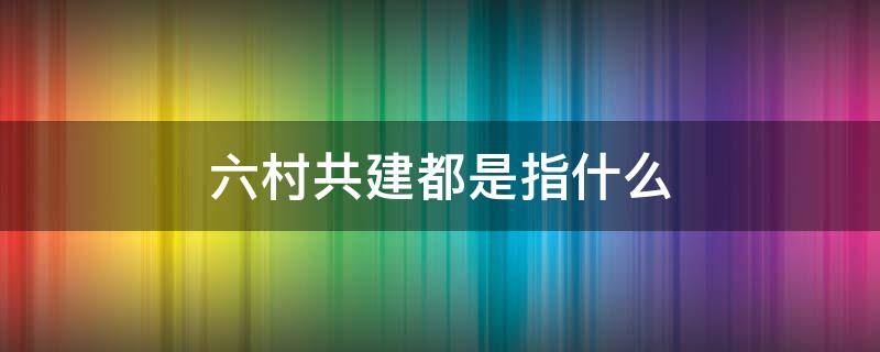 六村共建都是指什么 六村共建什么时候开始