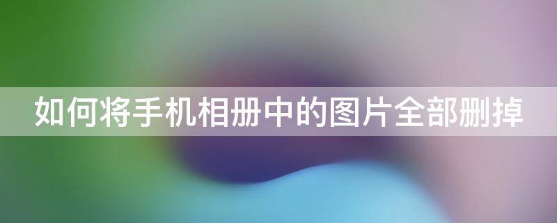 如何将手机相册中的图片全部删掉 如何把手机相册照片全部删除