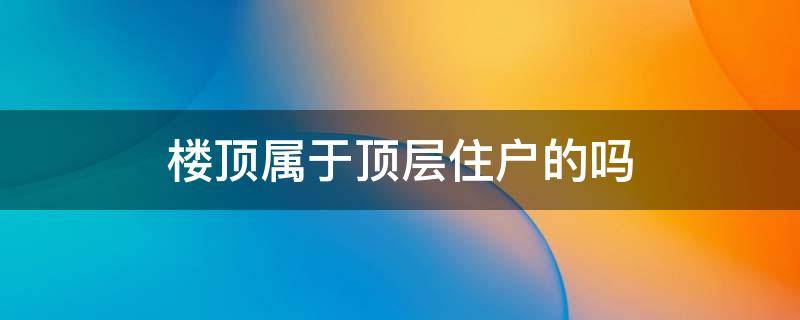 楼顶属于顶层住户的吗 楼顶属于顶楼住户吗