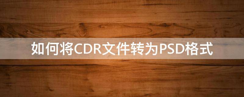 如何将CDR文件转为PSD格式（如何把psd文件转换成cdr文件）
