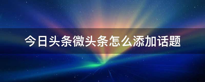 今日头条微头条怎么添加话题（微博头条文章怎么加话题）