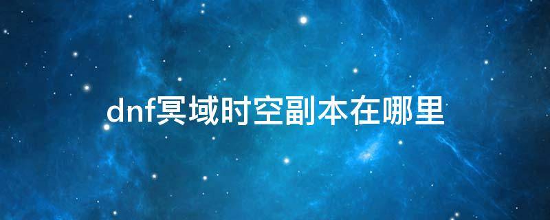 dnf冥域时空副本在哪里 dnf冥域时空副本需要打全图吗