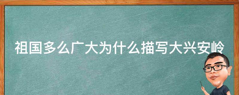 祖国多么广大为什么描写大兴安岭（祖国多么广大为什么描写大兴安岭主要写什么?）