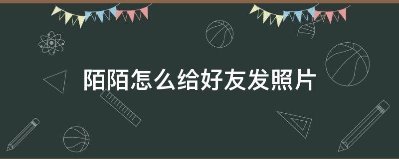 陌陌怎么给好友发照片 陌陌怎么发照片给陌生人