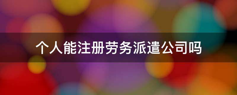 个人能注册劳务派遣公司吗 劳务派遣人员可以注册公司吗