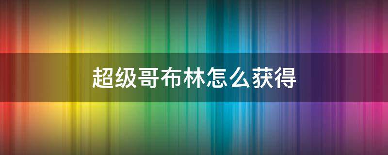 超级哥布林怎么获得（部落冲突超级哥布林怎么获得）