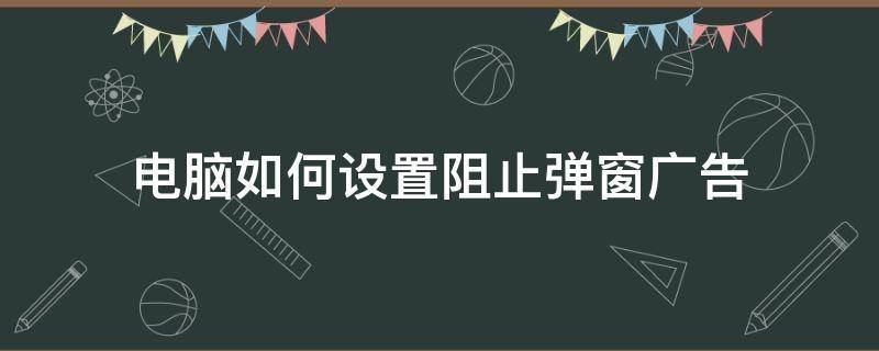 电脑如何设置阻止弹窗广告 怎样阻止电脑广告弹窗