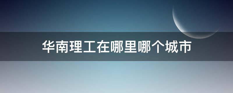 华南理工在哪里哪个城市 华南理工大学在哪儿在哪个城市