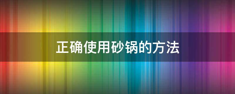 正确使用砂锅的方法（砂锅使用技巧）