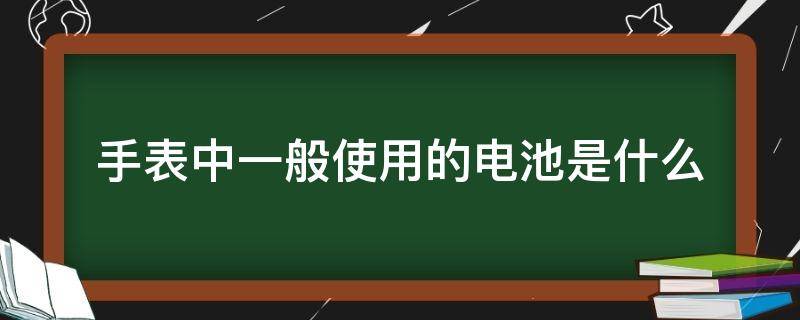 手表中一般使用的电池是什么（手表电池属于什么电池）