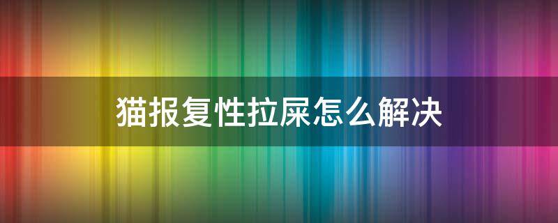 猫报复性拉屎怎么解决 猫报复性拉屎会持续多久