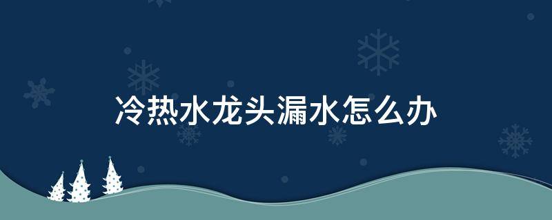 冷热水龙头漏水怎么办（冷热水的水龙头漏水怎么办）