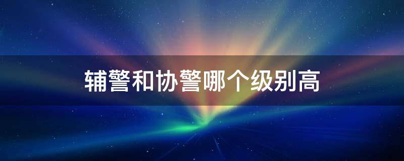 辅警和协警哪个级别高 协警与辅警哪个高级