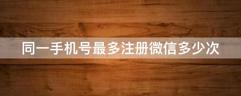 同一手机号最多注册微信多少次 同一手机号最多注册微信多少次啊