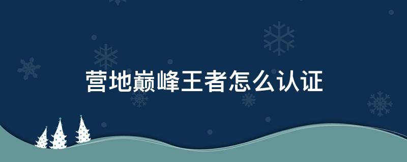 营地巅峰王者怎么认证（王者营地巅峰王者怎么认证）