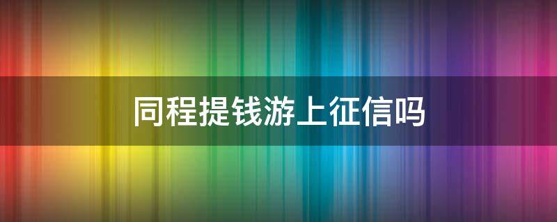 同程提钱游上征信吗（同程钱包上征信吗）