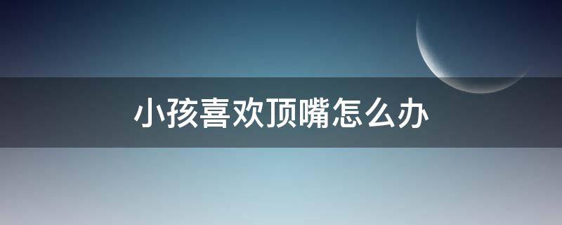 小孩喜欢顶嘴怎么办（孩子喜欢顶嘴怎么办）