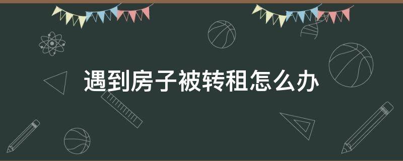 遇到房子被转租怎么办（租出去的房子被转租了怎么办）