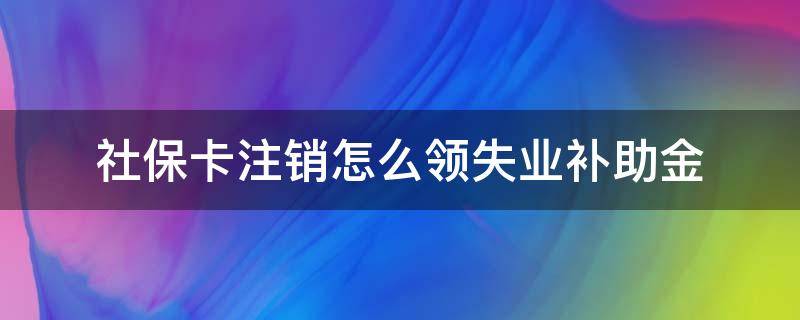 社保卡注销怎么领失业补助金 社保卡注销后失业金怎么办理