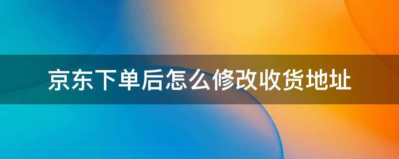 京东下单后怎么修改收货地址 京东下单之后如何修改收货地址