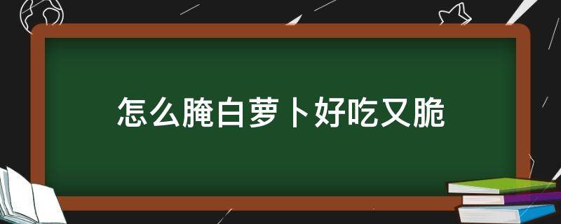 怎么腌白萝卜好吃又脆 怎么腌白萝卜好吃又脆淬洋江