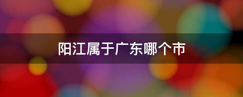 阳江属于广东哪个市 阳江属于广东省哪个市