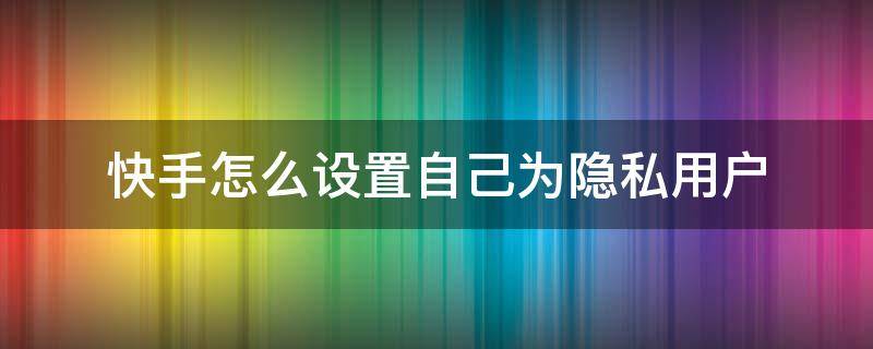 快手怎么设置自己为隐私用户（怎样把自己的快手设置成隐私用户）