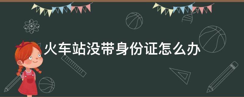 火车站没带身份证怎么办 火车站没带身份证怎么办未满16