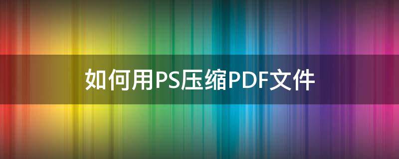 如何用PS压缩PDF文件（ps可以压缩pdf吗）