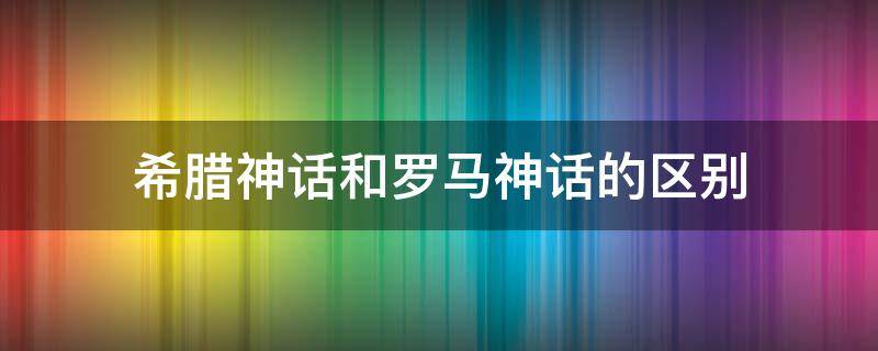 希腊神话和罗马神话的区别 希腊神话和罗马神话的区别论文