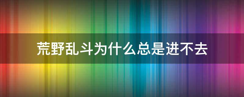 荒野乱斗为什么总是进不去（荒野乱斗怎么进不去）