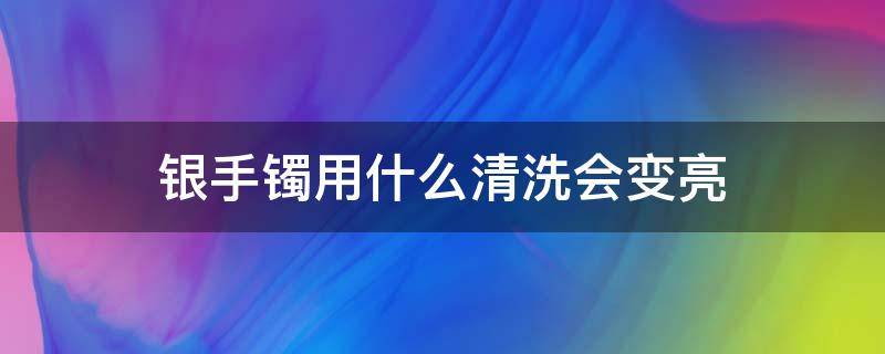 银手镯用什么清洗会变亮（银手镯用什么洗光亮）