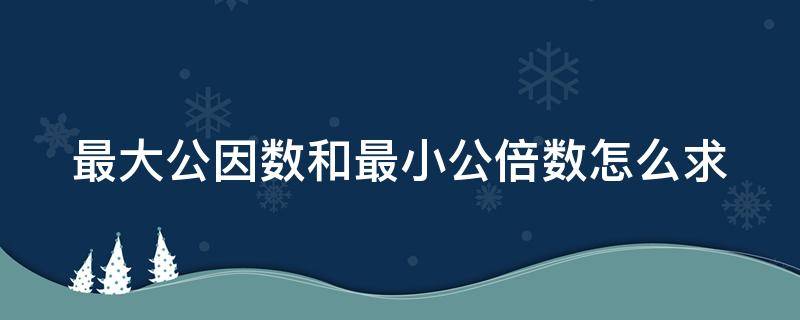 最大公因数和最小公倍数怎么求 求两个数的最大公因数和最小公倍数怎么求