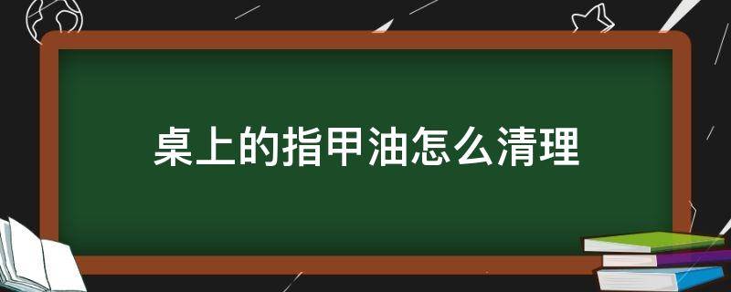 桌上的指甲油怎么清理 桌子上弄上指甲油怎么办