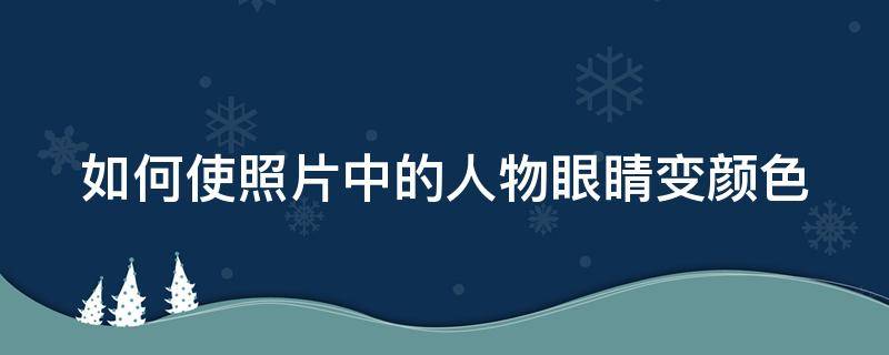 如何使照片中的人物眼睛变颜色 怎么给图片上的人物眼睛变色