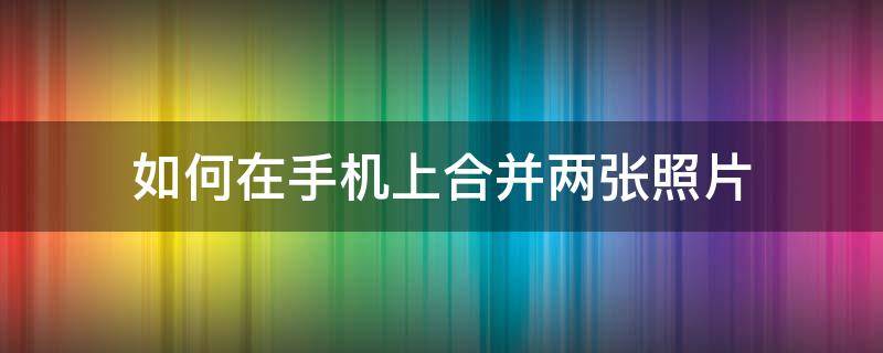 如何在手机上合并两张照片 手机上怎么合并两张照片