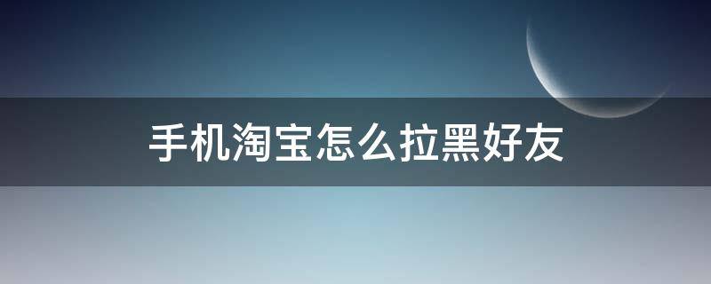 手机淘宝怎么拉黑好友 怎么手机拉黑淘宝店铺和卖家