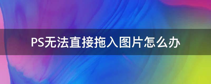 PS无法直接拖入图片怎么办 ps不能直接拖入图片的解决办法,ps无法拖入图片