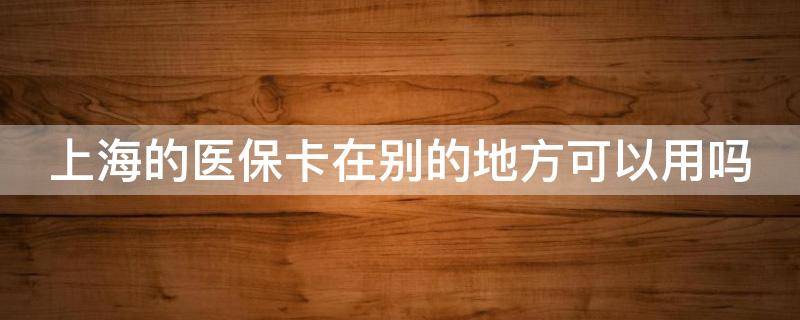 上海的医保卡在别的地方可以用吗（上海的医保卡在别的地方可以用吗怎么报销）