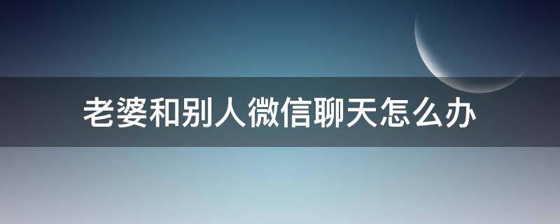 老婆和别人微信聊天怎么办 老婆和别人聊天我该怎么办