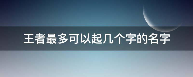 王者最多可以起几个字的名字（王者最多可以取多少个字的名字）