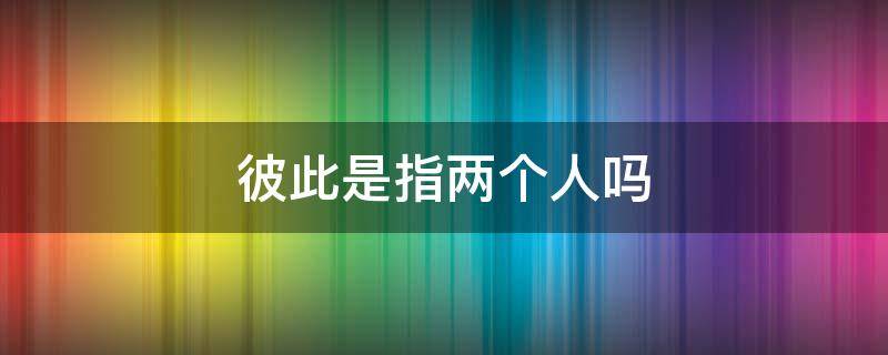 彼此是指两个人吗 彼此只能指两个人吗